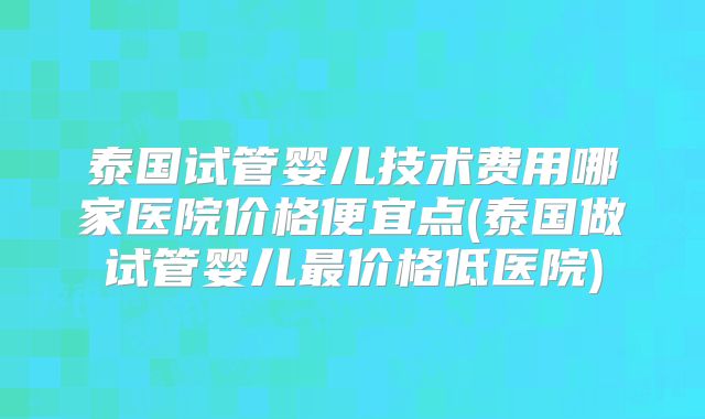 泰国试管婴儿技术费用哪家医院价格便宜点(泰国做试管婴儿最价格低医院)