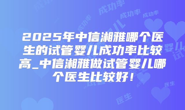 2025年中信湘雅哪个医生的试管婴儿成功率比较高_中信湘雅做试管婴儿哪个医生比较好!