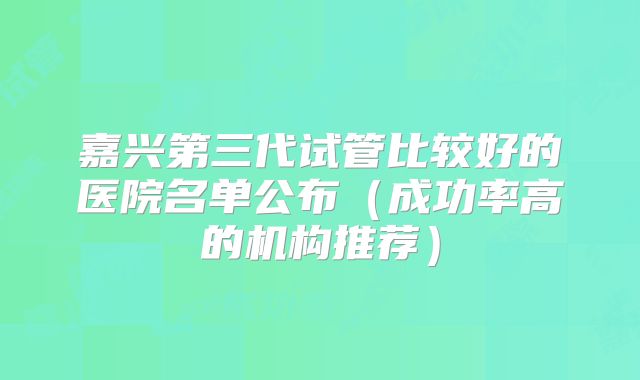 嘉兴第三代试管比较好的医院名单公布（成功率高的机构推荐）