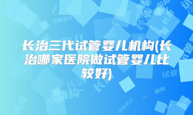 长治三代试管婴儿机构(长治哪家医院做试管婴儿比较好)