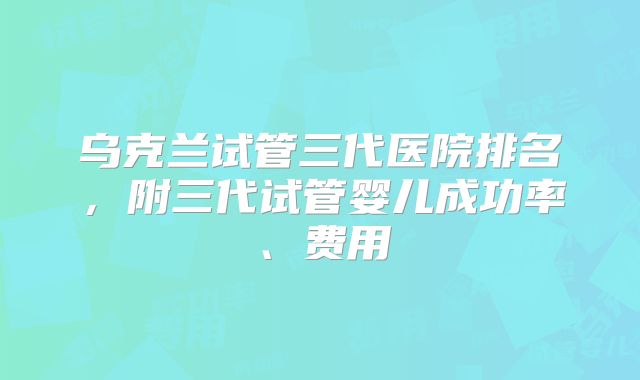乌克兰试管三代医院排名，附三代试管婴儿成功率、费用