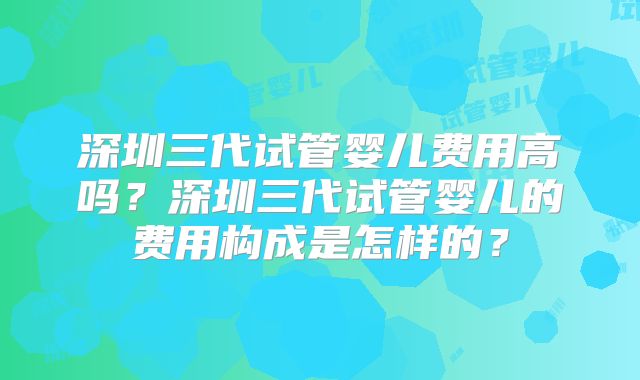 深圳三代试管婴儿费用高吗？深圳三代试管婴儿的费用构成是怎样的？
