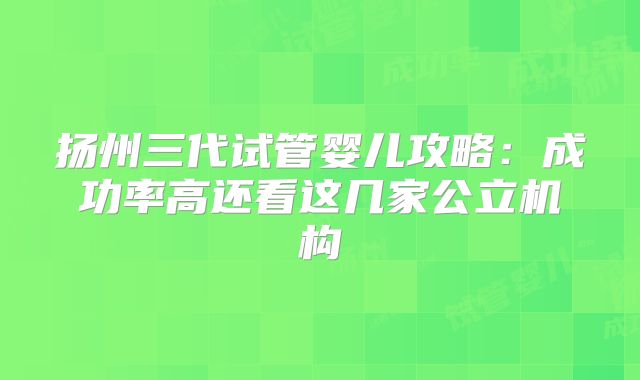扬州三代试管婴儿攻略：成功率高还看这几家公立机构
