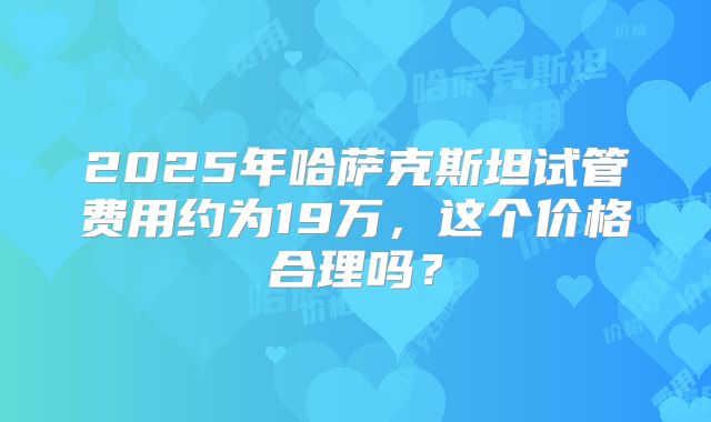 2025年哈萨克斯坦试管费用约为19万，这个价格合理吗？