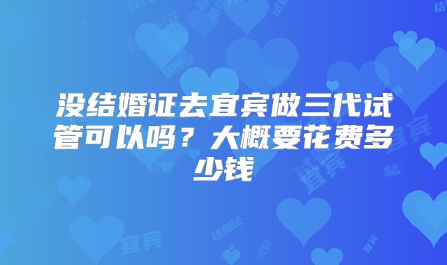 没结婚证去宜宾做三代试管可以吗？大概要花费多少钱