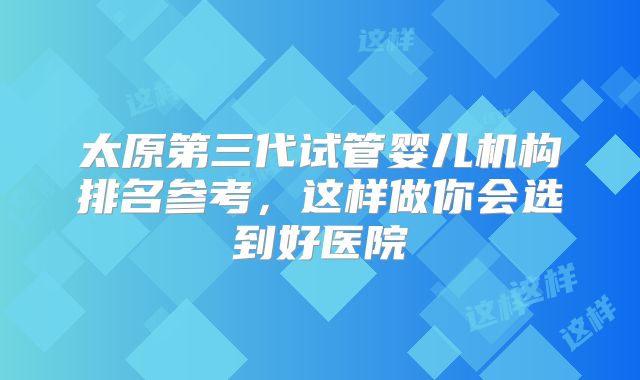 太原第三代试管婴儿机构排名参考，这样做你会选到好医院