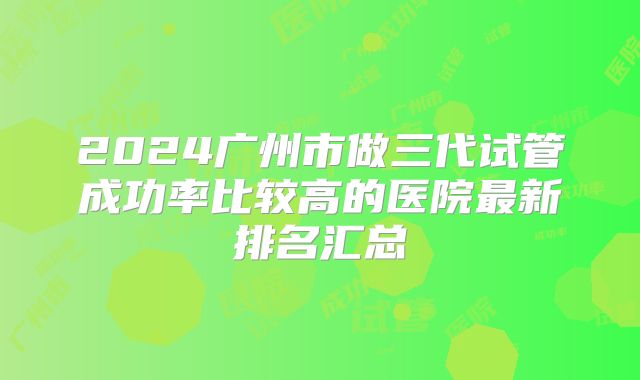 2024广州市做三代试管成功率比较高的医院最新排名汇总