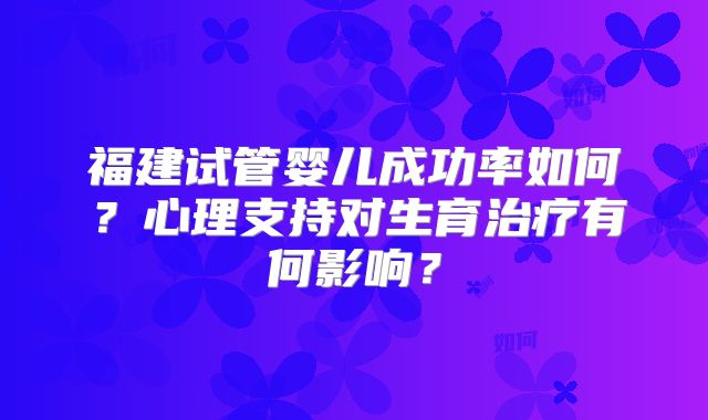 福建试管婴儿成功率如何？心理支持对生育治疗有何影响？