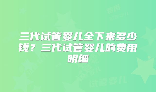 三代试管婴儿全下来多少钱?三代试管婴儿的费用明细