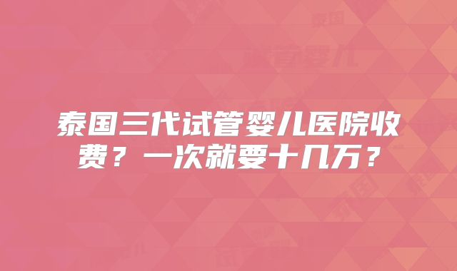 泰国三代试管婴儿医院收费？一次就要十几万？