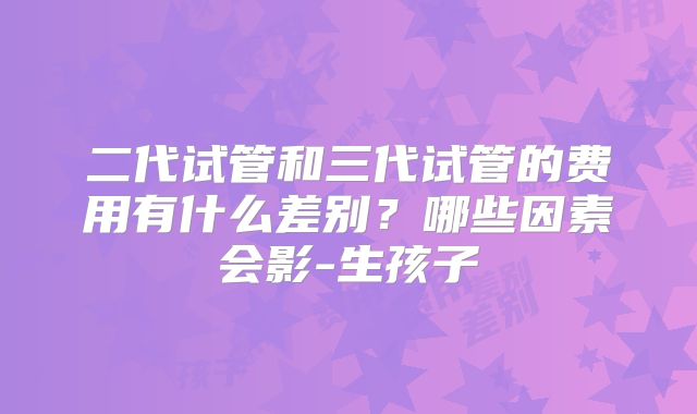 二代试管和三代试管的费用有什么差别?哪些因素会影-生孩子