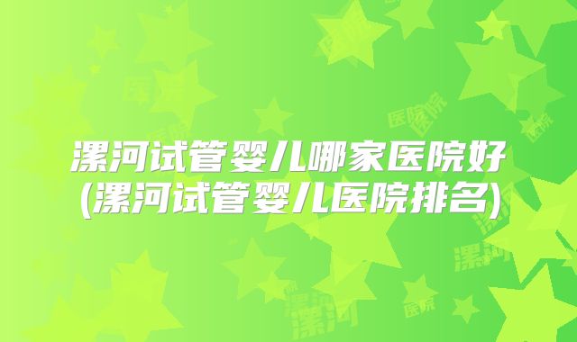 漯河试管婴儿哪家医院好(漯河试管婴儿医院排名)
