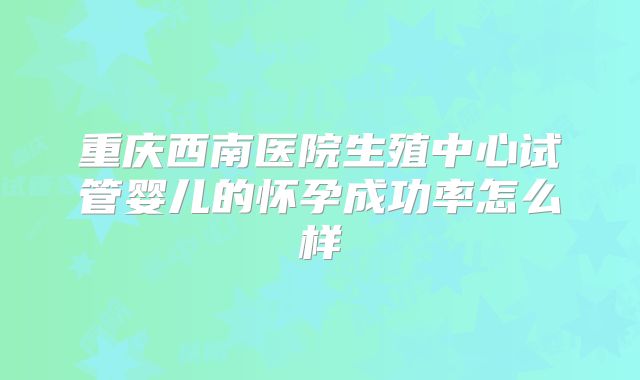 重庆西南医院生殖中心试管婴儿的怀孕成功率怎么样