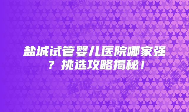 盐城试管婴儿医院哪家强？挑选攻略揭秘！