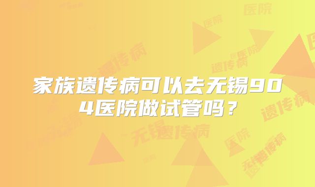 家族遗传病可以去无锡904医院做试管吗?