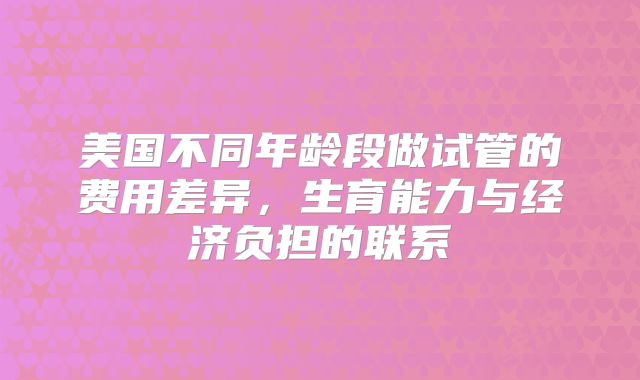 美国不同年龄段做试管的费用差异，生育能力与经济负担的联系