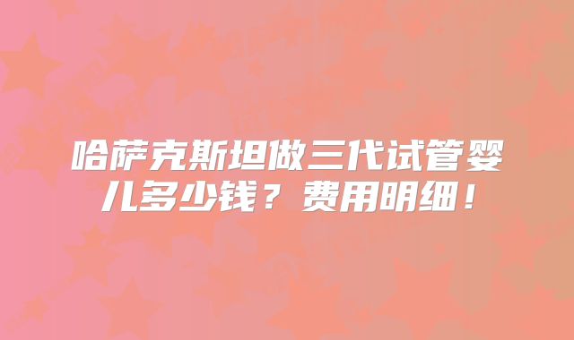 哈萨克斯坦做三代试管婴儿多少钱？费用明细！