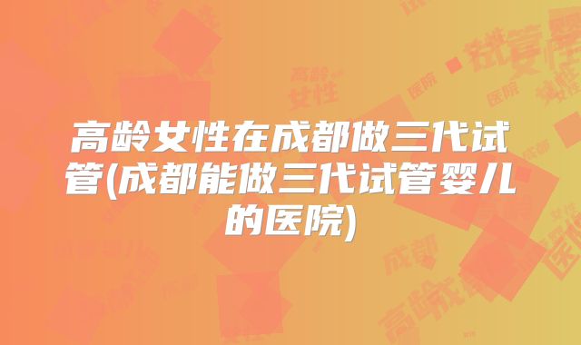 高龄女性在成都做三代试管(成都能做三代试管婴儿的医院)