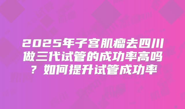2025年子宫肌瘤去四川做三代试管的成功率高吗？如何提升试管成功率