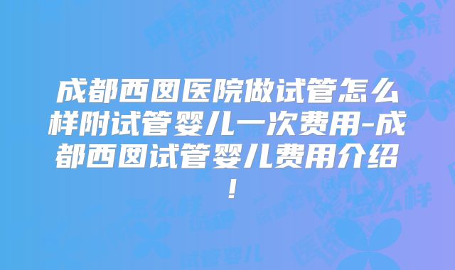 成都西囡医院做试管怎么样附试管婴儿一次费用-成都西囡试管婴儿费用介绍！