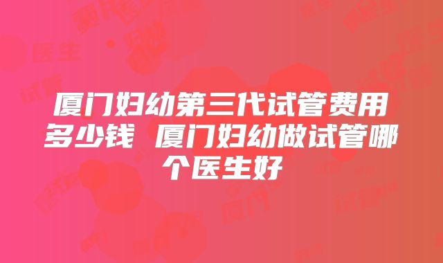 厦门妇幼第三代试管费用多少钱 厦门妇幼做试管哪个医生好
