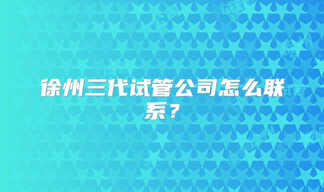 徐州三代试管公司怎么联系?