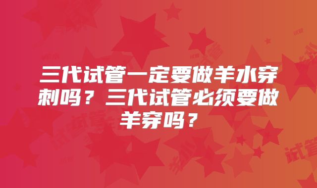 三代试管一定要做羊水穿刺吗？三代试管必须要做羊穿吗？