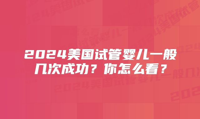 2024美国试管婴儿一般几次成功?你怎么看?