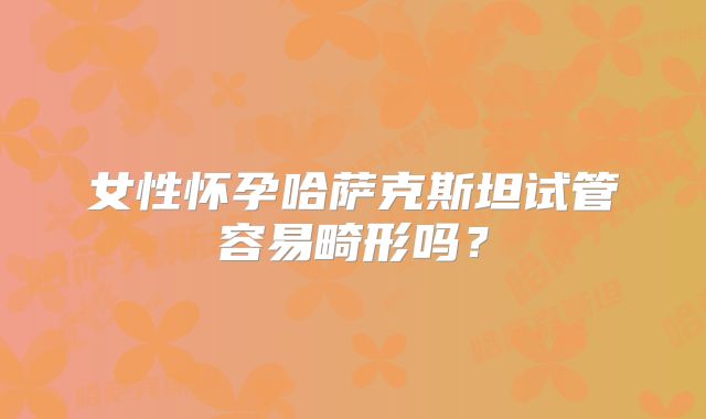 女性怀孕哈萨克斯坦试管容易畸形吗?