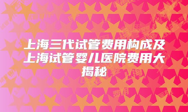 上海三代试管费用构成及上海试管婴儿医院费用大揭秘