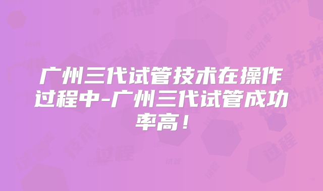 广州三代试管技术在操作过程中-广州三代试管成功率高！