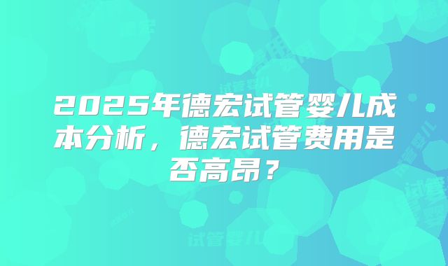 2025年德宏试管婴儿成本分析，德宏试管费用是否高昂？
