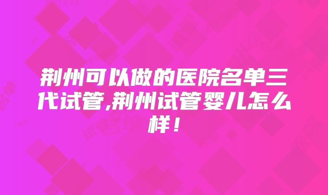荆州可以做的医院名单三代试管,荆州试管婴儿怎么样！