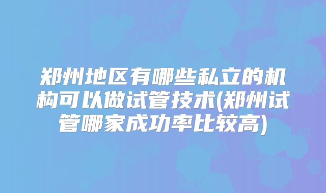 郑州地区有哪些私立的机构可以做试管技术(郑州试管哪家成功率比较高)
