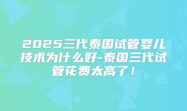 2025三代泰国试管婴儿技术为什么好-泰国三代试管花费太高了！