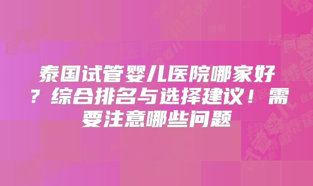 泰国试管婴儿医院哪家好？综合排名与选择建议！需要注意哪些问题
