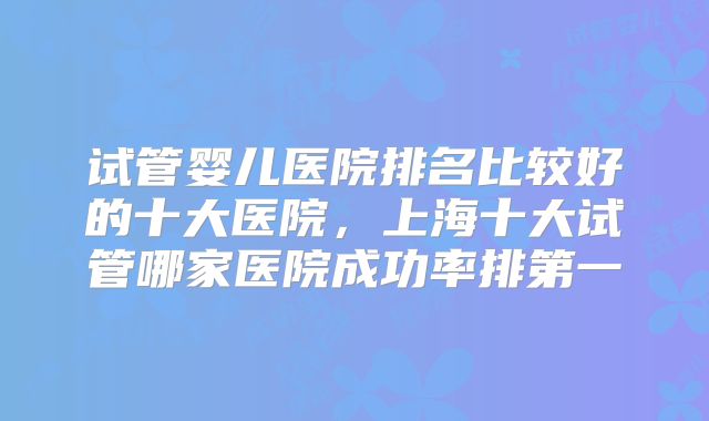 试管婴儿医院排名比较好的十大医院，上海十大试管哪家医院成功率排第一