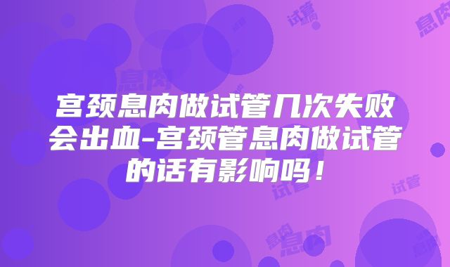 宫颈息肉做试管几次失败会出血-宫颈管息肉做试管的话有影响吗！