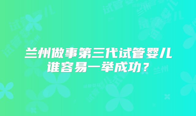 兰州做事第三代试管婴儿谁容易一举成功？