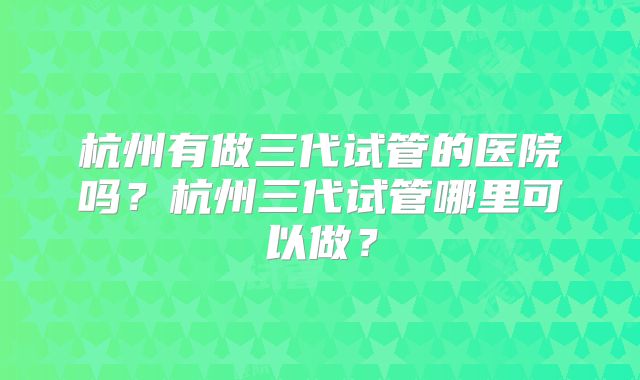 杭州有做三代试管的医院吗？杭州三代试管哪里可以做？