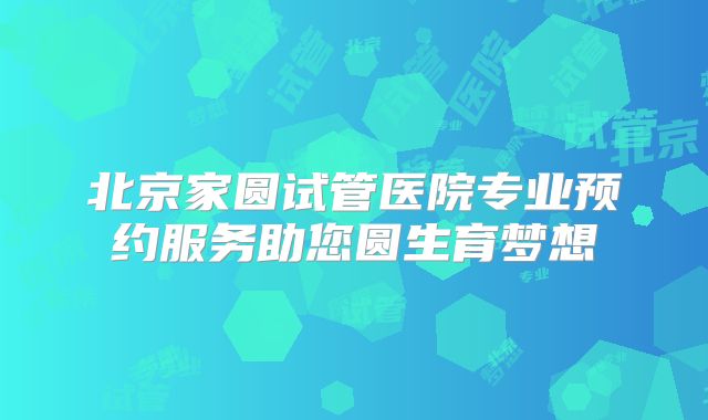 北京家圆试管医院专业预约服务助您圆生育梦想
