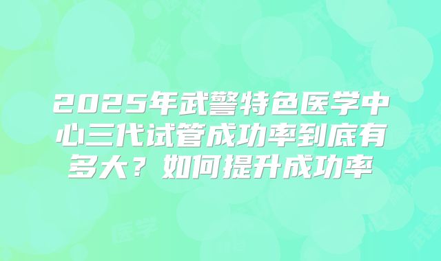 2025年武警特色医学中心三代试管成功率到底有多大？如何提升成功率