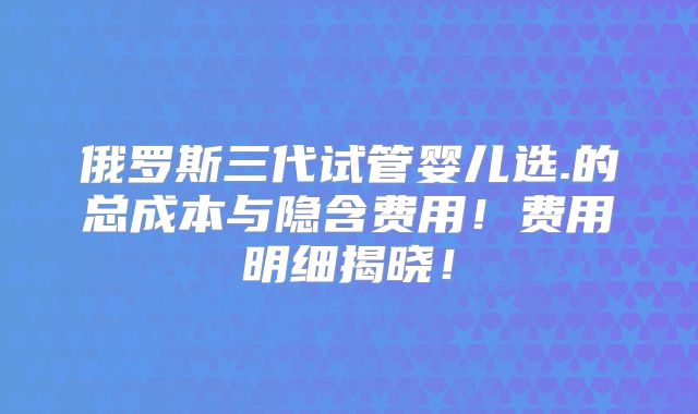 俄罗斯三代试管婴儿选.的总成本与隐含费用!费用明细揭晓!