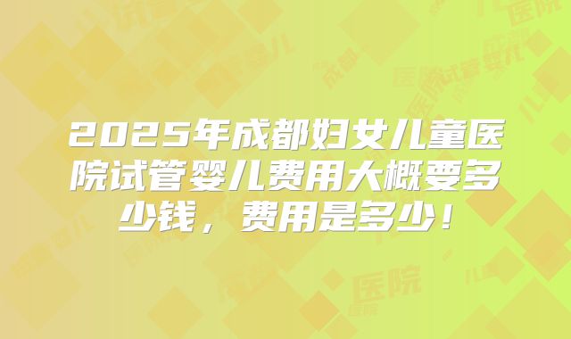 2025年成都妇女儿童医院试管婴儿费用大概要多少钱，费用是多少！
