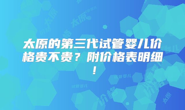 太原的第三代试管婴儿价格贵不贵？附价格表明细！