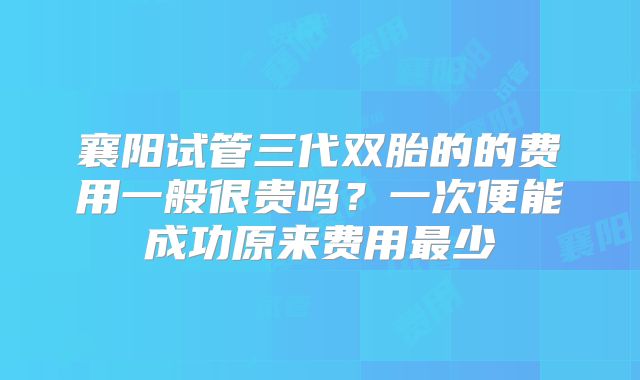 襄阳试管三代双胎的的费用一般很贵吗?一次便能成功原来费用最少