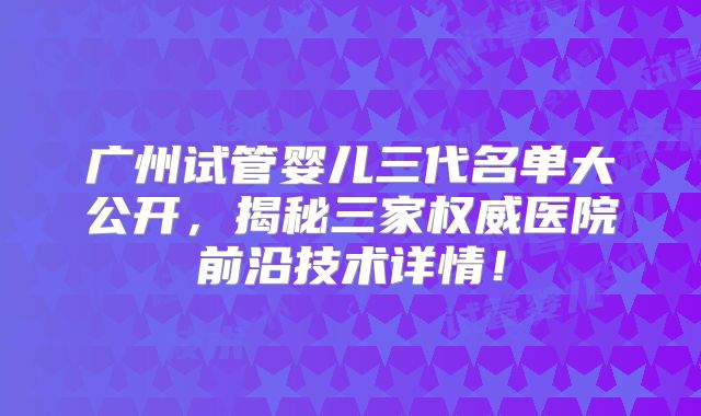 广州试管婴儿三代名单大公开，揭秘三家权威医院前沿技术详情！