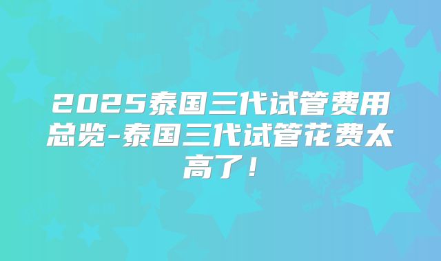 2025泰国三代试管费用总览-泰国三代试管花费太高了！
