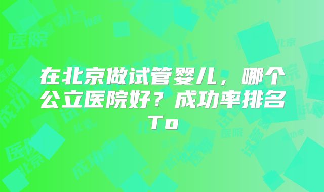 在北京做试管婴儿，哪个公立医院好？成功率排名To