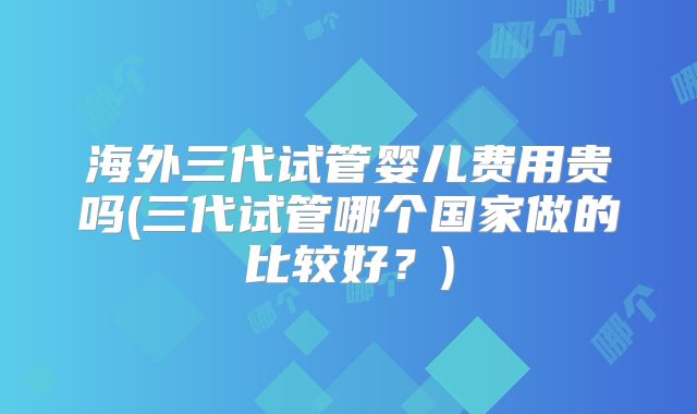 海外三代试管婴儿费用贵吗(三代试管哪个国家做的比较好？)